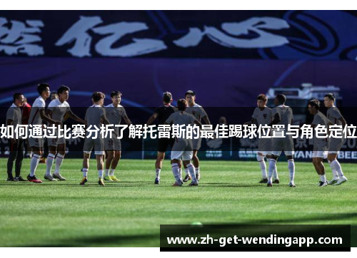 如何通过比赛分析了解托雷斯的最佳踢球位置与角色定位