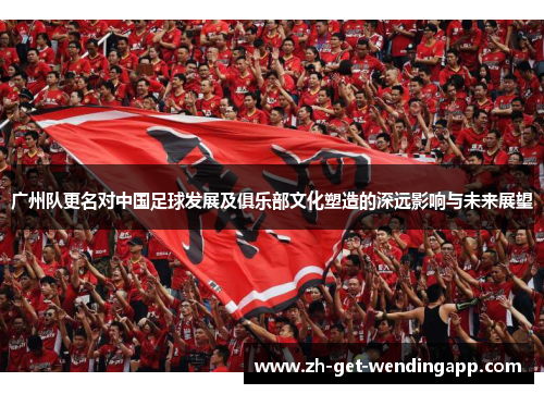 广州队更名对中国足球发展及俱乐部文化塑造的深远影响与未来展望