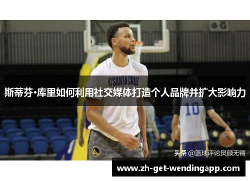 斯蒂芬·库里如何利用社交媒体打造个人品牌并扩大影响力 斯蒂芬·库里如何利用社交媒体打造个人品牌并扩大影响力