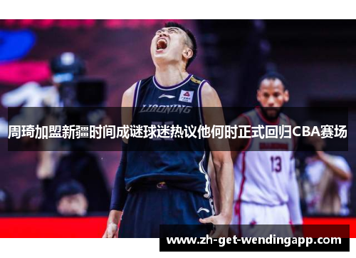 周琦加盟新疆时间成谜球迷热议他何时正式回归CBA赛场 周琦加盟新疆时间成谜球迷热议他何时正式回归CBA赛场