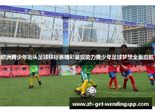 欧洲青少年街头足球锦标赛精彩呈现助力青少年足球梦想全面启航 欧洲青少年街头足球锦标赛精彩呈现助力青少年足球梦想全面启航