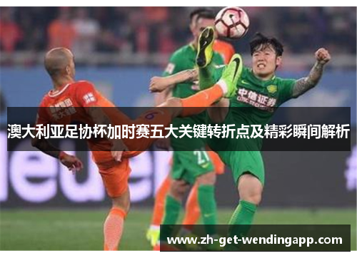 澳大利亚足协杯加时赛五大关键转折点及精彩瞬间解析