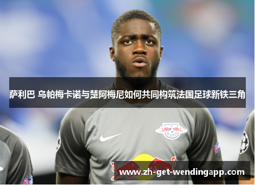 萨利巴 乌帕梅卡诺与楚阿梅尼如何共同构筑法国足球新铁三角