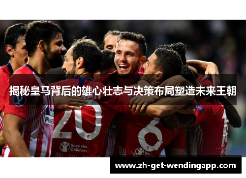 揭秘皇马背后的雄心壮志与决策布局塑造未来王朝 揭秘皇马背后的雄心壮志与决策布局塑造未来王朝