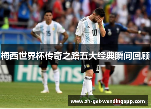 梅西世界杯传奇之路五大经典瞬间回顾 梅西世界杯传奇之路五大经典瞬间回顾