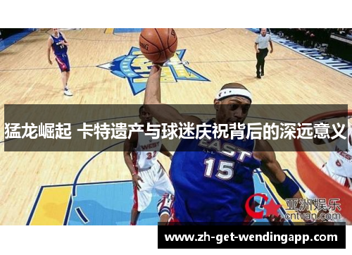 猛龙崛起 卡特遗产与球迷庆祝背后的深远意义 猛龙崛起 卡特遗产与球迷庆祝背后的深远意义
