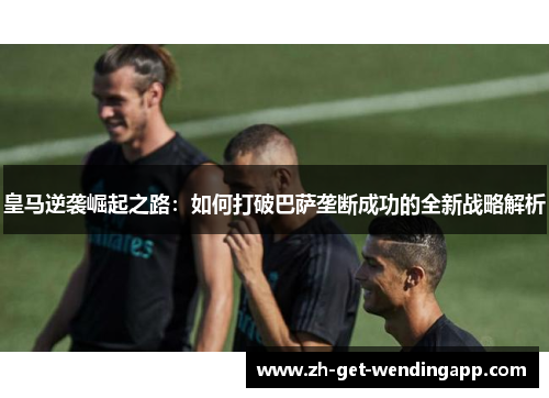 皇马逆袭崛起之路:如何打破巴萨垄断成功的全新战略解析 皇马逆袭崛起之路:如何打破巴萨垄断成功的全新战略解析