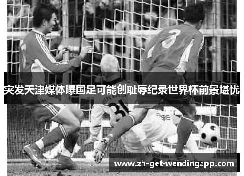 突发天津媒体曝国足可能创耻辱纪录世界杯前景堪忧