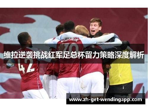 维拉逆袭挑战红军足总杯留力策略深度解析 维拉逆袭挑战红军足总杯留力策略深度解析