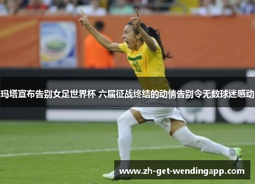 玛塔宣布告别女足世界杯 六届征战终结的动情告别令无数球迷感动