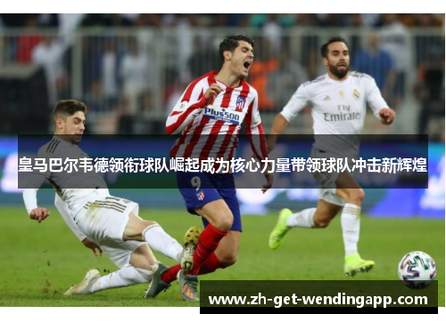 皇马巴尔韦德领衔球队崛起成为核心力量带领球队冲击新辉煌 皇马巴尔韦德领衔球队崛起成为核心力量带领球队冲击新辉煌