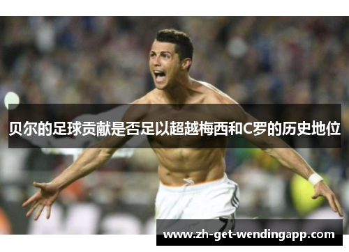 贝尔的足球贡献是否足以超越梅西和C罗的历史地位
