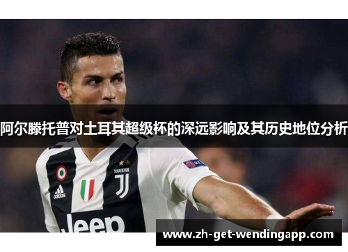 阿尔滕托普对土耳其超级杯的深远影响及其历史地位分析 阿尔滕托普对土耳其超级杯的深远影响及其历史地位分析