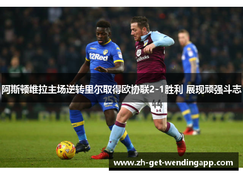 阿斯顿维拉主场逆转里尔取得欧协联2-1胜利 展现顽强斗志 阿斯顿维拉主场逆转里尔取得欧协联2-1胜利 展现顽强斗志
