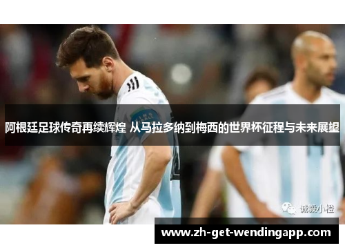 阿根廷足球传奇再续辉煌 从马拉多纳到梅西的世界杯征程与未来展望