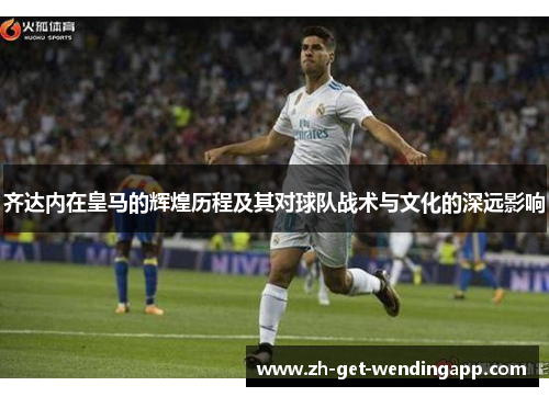 齐达内在皇马的辉煌历程及其对球队战术与文化的深远影响 齐达内在皇马的辉煌历程及其对球队战术与文化的深远影响
