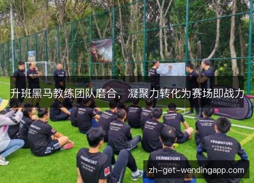 升班黑马教练团队磨合，凝聚力转化为赛场即战力