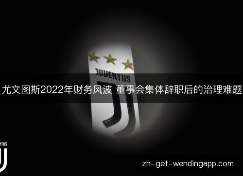 尤文图斯2022年财务风波 董事会集体辞职后的治理难题 尤文图斯2022年财务风波 董事会集体辞职后的治理难题